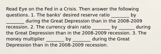 Read Eye on the Fed in a Crisis. Then answer the following questions. 1. The banks' desired reserve ratio ________ by ________ during the Great Depression than in the 2008-2009 recession. 2. The currency drain ratio ________ by _______ during the Great Depression than in the 2008-2009 recession. 3. The money multiplier ________ by ________ during the Great Depression than in the 2008-2009 recession.