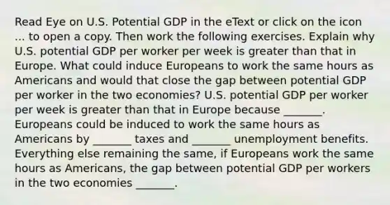 Read Eye on U.S. Potential GDP in the eText or click on the icon ... to open a copy. Then work the following exercises. Explain why U.S. potential GDP per worker per week is greater than that in Europe. What could induce Europeans to work the same hours as Americans and would that close the gap between potential GDP per worker in the two​ economies? U.S. potential GDP per worker per week is greater than that in Europe because​ _______. Europeans could be induced to work the same hours as Americans by​ _______ taxes and​ _______ unemployment benefits. Everything else remaining the​ same, if Europeans work the same hours as​ Americans, the gap between potential GDP per workers in the two economies​ _______.