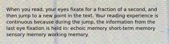 When you read, your eyes fixate for a fraction of a second, and then jump to a new point in the text. Your reading experience is continuous because during the jump, the information from the last eye fixation is held in: echoic memory short-term memory sensory memory working memory.