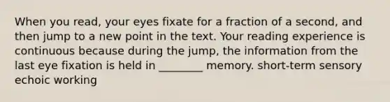 When you read, your eyes fixate for a fraction of a second, and then jump to a new point in the text. Your reading experience is continuous because during the jump, the information from the last eye fixation is held in ________ memory. short-term sensory echoic working