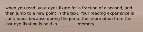 when you read, your eyes fixate for a fraction of a second, and then jump to a new point in the text. Your reading experience is continuous because during the jump, the information from the last eye fixation is held in _________ memory.