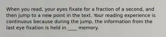 When you read, your eyes fixate for a fraction of a second, and then jump to a new point in the text. Your reading experience is continuous because during the jump, the information from the last eye fixation is held in ____ memory.