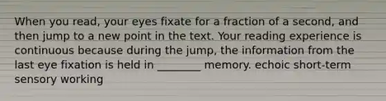 When you read, your eyes fixate for a fraction of a second, and then jump to a new point in the text. Your reading experience is continuous because during the jump, the information from the last eye fixation is held in ________ memory. echoic short-term sensory working