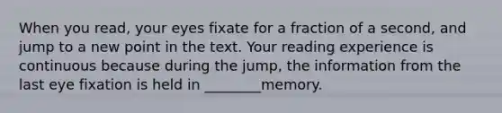 When you read, your eyes fixate for a fraction of a second, and jump to a new point in the text. Your reading experience is continuous because during the jump, the information from the last eye fixation is held in ________memory.