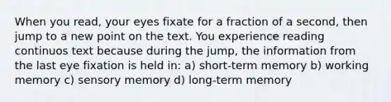 When you read, your eyes fixate for a fraction of a second, then jump to a new point on the text. You experience reading continuos text because during the jump, the information from the last eye fixation is held in: a) short-term memory b) working memory c) sensory memory d) long-term memory