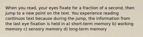 When you read, your eyes fixate for a fraction of a second, then jump to a new point on the text. You experience reading continuos text because during the jump, the information from the last eye fixation is held in a) short-term memory b) working memory c) sensory memory d) long-term memory