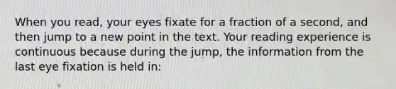 When you read, your eyes fixate for a fraction of a second, and then jump to a new point in the text. Your reading experience is continuous because during the jump, the information from the last eye fixation is held in: