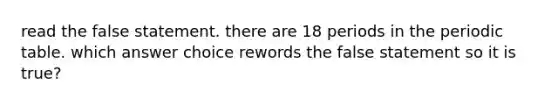 read the false statement. there are 18 periods in the periodic table. which answer choice rewords the false statement so it is true?