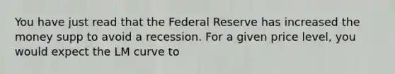 You have just read that the Federal Reserve has increased the money supp to avoid a recession. For a given price level, you would expect the ​LM curve to