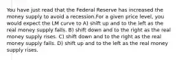 You have just read that the Federal Reserve has increased the money supply to avoid a recession.For a given price level, you would expect the LM curve to A) shift up and to the left as the real money supply falls. B) shift down and to the right as the real money supply rises. C) shift down and to the right as the real money supply falls. D) shift up and to the left as the real money supply rises.