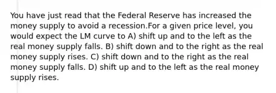 You have just read that the Federal Reserve has increased the money supply to avoid a recession.For a given price level, you would expect the LM curve to A) shift up and to the left as the real money supply falls. B) shift down and to the right as the real money supply rises. C) shift down and to the right as the real money supply falls. D) shift up and to the left as the real money supply rises.