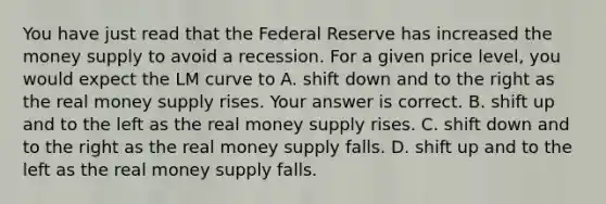 You have just read that the Federal Reserve has increased the money supply to avoid a recession. For a given price​ level, you would expect the LM curve to A. shift down and to the right as the real money supply rises. Your answer is correct. B. shift up and to the left as the real money supply rises. C. shift down and to the right as the real money supply falls. D. shift up and to the left as the real money supply falls.