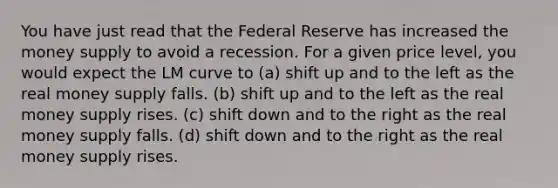 You have just read that the Federal Reserve has increased the money supply to avoid a recession. For a given price level, you would expect the LM curve to (a) shift up and to the left as the real money supply falls. (b) shift up and to the left as the real money supply rises. (c) shift down and to the right as the real money supply falls. (d) shift down and to the right as the real money supply rises.