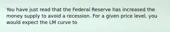 You have just read that the Federal Reserve has increased the money supply to avoid a recession. For a given price level, you would expect the LM curve to