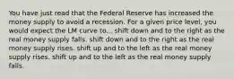 You have just read that the Federal Reserve has increased the money supply to avoid a recession. For a given price level, you would expect the LM curve to... shift down and to the right as the real money supply falls. shift down and to the right as the real money supply rises. shift up and to the left as the real money supply rises. shift up and to the left as the real money supply falls.