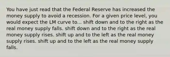 You have just read that the Federal Reserve has increased the money supply to avoid a recession. For a given price level, you would expect the LM curve to... shift down and to the right as the real money supply falls. shift down and to the right as the real money supply rises. shift up and to the left as the real money supply rises. shift up and to the left as the real money supply falls.