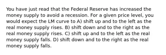 You have just read that the Federal Reserve has increased the money supply to avoid a recession. For a given price level, you would expect the LM curve to A) shift up and to the left as the real money supply rises. B) shift down and to the right as the real money supply rises. C) shift up and to the left as the real money supply falls. D) shift down and to the right as the real money supply falls.