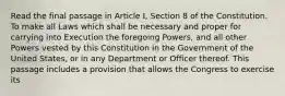 Read the final passage in Article I, Section 8 of the Constitution. To make all Laws which shall be necessary and proper for carrying into Execution the foregoing Powers, and all other Powers vested by this Constitution in the Government of the United States, or in any Department or Officer thereof. This passage includes a provision that allows the Congress to exercise its