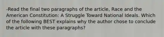 -Read the final two paragraphs of the article, Race and the American Constitution: A Struggle Toward National Ideals. Which of the following BEST explains why the author chose to conclude the article with these paragraphs?