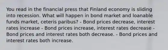 You read in the financial press that Finland economy is sliding into recession. What will happen in bond market and loanable funds market, ceteris paribus? - Bond prices decrease, interest rates increase - Bond prices increase, interest rates decrease - Bond prices and interest rates both decrease. - Bond prices and interest rates both increase.