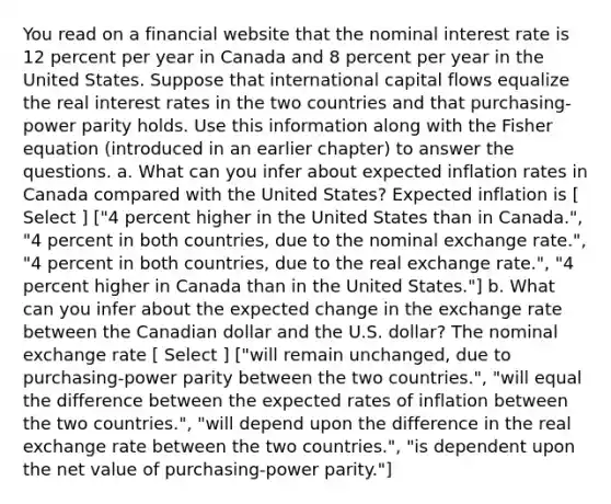 You read on a financial website that the nominal interest rate is 12 percent per year in Canada and 8 percent per year in the United States. Suppose that international capital flows equalize the real interest rates in the two countries and that purchasing-power parity holds. Use this information along with the Fisher equation (introduced in an earlier chapter) to answer the questions. a. What can you infer about expected inflation rates in Canada compared with the United States? Expected inflation is [ Select ] ["4 percent higher in the United States than in Canada.", "4 percent in both countries, due to the nominal exchange rate.", "4 percent in both countries, due to the real exchange rate.", "4 percent higher in Canada than in the United States."] b. What can you infer about the expected change in the exchange rate between the Canadian dollar and the U.S. dollar? The nominal exchange rate [ Select ] ["will remain unchanged, due to purchasing-power parity between the two countries.", "will equal the difference between the expected rates of inflation between the two countries.", "will depend upon the difference in the real exchange rate between the two countries.", "is dependent upon the net value of purchasing-power parity."]