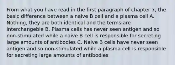 From what you have read in the first paragraph of chapter 7, the basic difference between a naive B cell and a plasma cell A. Nothing, they are both identical and the terms are interchangeble B. Plasma cells has never seen antigen and so non-stimulated while a naive B cell is responsible for secreting large amounts of antibodies C. Naive B cells have never seen antigen and so non-stimulated while a plasma cell is responsible for secreting large amounts of antibodies