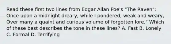 Read these first two lines from Edgar Allan Poe's "The Raven": Once upon a midnight dreary, while I pondered, weak and weary, Over many a quaint and curious volume of forgotten lore," Which of these best describes the tone in these lines? A. Fast B. Lonely C. Formal D. Terrifying