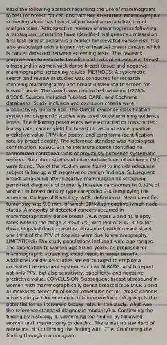 Read the following abstract regarding the use of mammograms to test for breast cancer. Abstract BACKGROUND: Mammographic screening alone has historically missed a certain fraction of malignancies. Retrospective reviews of mammograms following a subsequent screening have identified malignancies missed on first test. Breast density is a marker for elevated cancer risk. It is also associated with a higher risk of interval breast cancer, which is cancer detected between screening tests. This review's purpose was to estimate benefits and risks of subsequent breast ultrasound in women with dense breast tissue and negative mammographic screening results. METHODS: A systematic search and review of studies was conducted for research involving mammography and breast ultrasound to screen for breast cancer. The search was conducted between 1/2000-8/2008. Sources included PubMed, DARE, and Cochrane databases. Study inclusion and exclusion criteria were prospectively determined. The Oxford evidence classification system for diagnostic studies was used for determining evidence levels. The following parameters were extracted or constructed: biopsy rate, cancer yield for breast ultrasound alone, positive predictive value (PPV) for biopsy, and carcinoma identification rate by breast density. The reference standard was histological confirmation. RESULTS: The literature search identified no randomized controlled trials or previously published systematic reviews. Six cohort studies of intermediate level of evidence (3b) were found. Two of the studies were found to include adequate subject follow-up with negative or benign findings. Subsequent breast ultrasound after negative mammographic screening permitted diagnosis of primarily invasive carcinomas in 0.32% of women in breast density type categories 2-4 (employing the American College of Radiology, ACR, definitions). Mean identified tumor size was 9.9 mm, of which 90% had negative lymph node status. A majority of detected cancers occurred in mammographically dense breast (ACR types 3 and 4). Biopsy rates were in the range 2.3%-4.7%, with PPV of 8.4-13.7% for those biopsied due to positive ultrasound, which meant about one third of the PPV of biopsies were due to mammography. LIMITATIONS: The study populations included wide age ranges. The application to women age 50-69 years, as proposed for mammographic screening, could result in lesser benefit. Additional validation studies are encouraged to employ a consistent assessment system, such as BI-RADS, and to report not only PPV, but also sensitivity, specificity, and negative predictive value. CONCLUSION: Subsequent breast ultrasound in women with mammographically dense breast tissue (ACR 3 and 4) increases detection of small, otherwise occult, breast cancers. Adverse impact for women in this intermediate risk group is the potential for an increased biopsy rate. In this study, what was the reference standard diagnostic modality? a. Confirming the finding by histology b. Confirming the finding by following women until mastectomy or death c. There was no standard of reference. d. Confirming the finding with CT e. Confirming the finding through mammogram