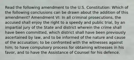 Read the following amendment to the U.S. Constitution: Which of the following conclusions can be drawn about the addition of this amendment? Amendment VI: In all criminal prosecutions, the accused shall enjoy the right to a speedy and public trial, by an impartial jury of the State and district wherein the crime shall have been committed, which district shall have been previously ascertained by law, and to be informed of the nature and cause of the accusation; to be confronted with the witnesses against him; to have compulsory process for obtaining witnesses in his favor, and to have the Assistance of Counsel for his defence.