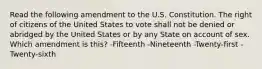 Read the following amendment to the U.S. Constitution. The right of citizens of the United States to vote shall not be denied or abridged by the United States or by any State on account of sex. Which amendment is this? -Fifteenth -Nineteenth -Twenty-first -Twenty-sixth