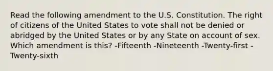 Read the following amendment to the U.S. Constitution. The right of citizens of the United States to vote shall not be denied or abridged by the United States or by any State on account of sex. Which amendment is this? -Fifteenth -Nineteenth -Twenty-first -Twenty-sixth