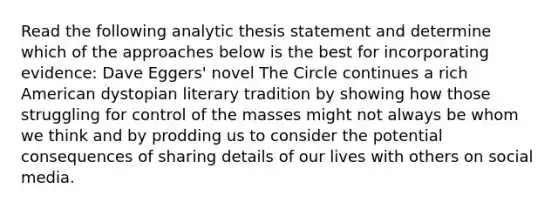 Read the following analytic thesis statement and determine which of the approaches below is the best for incorporating evidence: Dave Eggers' novel The Circle continues a rich American dystopian literary tradition by showing how those struggling for control of the masses might not always be whom we think and by prodding us to consider the potential consequences of sharing details of our lives with others on social media.