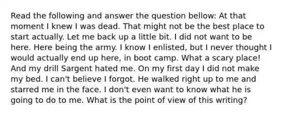 Read the following and answer the question bellow: At that moment I knew I was dead. That might not be the best place to start actually. Let me back up a little bit. I did not want to be here. Here being the army. I know I enlisted, but I never thought I would actually end up here, in boot camp. What a scary place! And my drill Sargent hated me. On my first day I did not make my bed. I can't believe I forgot. He walked right up to me and starred me in the face. I don't even want to know what he is going to do to me. What is the point of view of this writing?