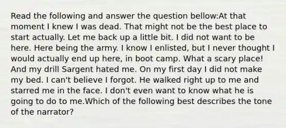 Read the following and answer the question bellow:At that moment I knew I was dead. That might not be the best place to start actually. Let me back up a little bit. I did not want to be here. Here being the army. I know I enlisted, but I never thought I would actually end up here, in boot camp. What a scary place! And my drill Sargent hated me. On my first day I did not make my bed. I can't believe I forgot. He walked right up to me and starred me in the face. I don't even want to know what he is going to do to me.Which of the following best describes the tone of the narrator?