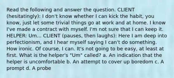 Read the following and answer the question. CLIENT (hesitatingly): I don't know whether I can kick the habit, you know, just let some trivial things go at work and at home. I know I've made a contract with myself. I'm not sure that I can keep it. HELPER: Um... CLIENT (pauses, then laughs): Here I am deep into perfectionism, and I hear myself saying I can't do something. How ironic. Of course, I can. It's not going to be easy, at least at first. What is the helper's "Um" called? a. An indication that the helper is uncomfortable b. An attempt to cover up boredom c. A prompt d. A probe