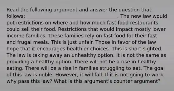 Read the following argument and answer the question that follows: _____________________________________. The new law would put restrictions on where and how much fast food restaurants could sell their food. Restrictions that would impact mostly lower income families. These families rely on fast food for their fast and frugal meals. This is just unfair. Those in favor of the law hope that it encourages healthier choices. This is short sighted. The law is taking away an unhealthy option. It is not the same as providing a healthy option. There will not be a rise in healthy eating. There will be a rise in families struggling to eat. The goal of this law is noble. However, it will fail. If it is not going to work, why pass this law? What is this argument's counter argument?