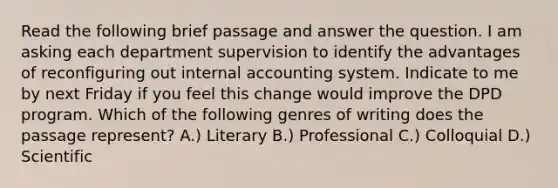 Read the following brief passage and answer the question. I am asking each department supervision to identify the advantages of reconfiguring out internal accounting system. Indicate to me by next Friday if you feel this change would improve the DPD program. Which of the following genres of writing does the passage represent? A.) Literary B.) Professional C.) Colloquial D.) Scientific