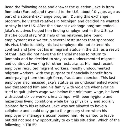 Read the following case and answer the question. Jake is from Romania (Europe) and traveled to the U.S. about 10 years ago as part of a student exchange program. During this exchange program, he visited relatives in Michigan and decided he wanted to stay in the U.S. After the student exchange program ended, Jake's relatives helped him finding employment in the U.S. so that he could stay. With help of his relatives, Jake found employment as a waiter in several restaurants that sponsored his visa. Unfortunately, his last employer did not extend his contract and Jake lost his immigrant status in the U.S. as a result of that. Jake did not have the financial means to return to Romania and he decided to stay as an undocumented migrant and continued working for other restaurants. His most recent employer recruited migrant workers, mostly undocumented migrant workers, with the purpose to financially benefit from underpaying them through force, fraud, and coercion. This last employer also misused Jake's status as an undocumented worker and threatened him and his family with violence whenever he tried to quit. Jake's wage was below the minimum wage, he lived with about six co-workers in a camper with poor hygiene and hazardous living conditions while being physically and socially isolated from his relatives. Jake was not allowed to have a cellphone and could only go to the grocery store when his employer or managers accompanied him. He wanted to leave but did not see any opportunity to exit his situation. Which of the following is TRUE?