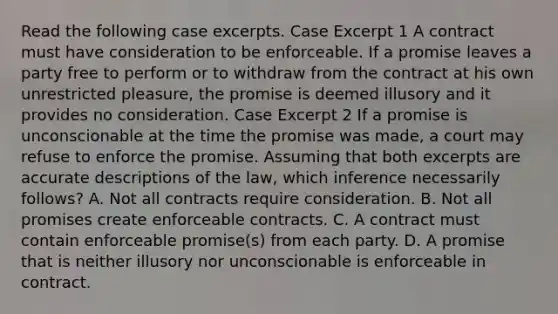 Read the following case excerpts. Case Excerpt 1 A contract must have consideration to be enforceable. If a promise leaves a party free to perform or to withdraw from the contract at his own unrestricted pleasure, the promise is deemed illusory and it provides no consideration. Case Excerpt 2 If a promise is unconscionable at the time the promise was made, a court may refuse to enforce the promise. Assuming that both excerpts are accurate descriptions of the law, which inference necessarily follows? A. Not all contracts require consideration. B. Not all promises create enforceable contracts. C. A contract must contain enforceable promise(s) from each party. D. A promise that is neither illusory nor unconscionable is enforceable in contract.