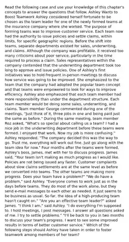 Read the following case and use your knowledge of this chapter's concepts to answer the questions that follow. Ashley Wants to Boost Teamwork Ashley considered herself fortunate to be chosen as the team leader for one of the newly formed teams at the insurance company where she worked. The purpose of forming teams was to improve customer service. Each team now had the authority to issue policies and settle claims, within limits, for specific geographic regions. Before the shift into teams, separate departments existed for sales, underwriting, and claims. Although the company was profitable, it received too many criticisms about poor service, particularly in the time required to process a claim. Sales representatives within the company contended that the underwriting department took too long to approve and issue policies. One of Ashley's first initiatives was to hold frequent in-person meetings to discuss how service was going to be improved. She emphasized to the team that the company had adopted the popular team concept and that teams were empowered to look for ways to improve efficiency. Ashley also emphasized that each team member had more responsibility than under the department structure. Each team member would be doing some sales, underwriting, and claims. Team member George commented during one of the meetings, "Just think of it, three jobs in one and being paid just the same as before." During the same meeting, team member Roz asked, "What's so special about calling us a team? I had a nice job in the underwriting department before these teams were formed. I enjoyed that work. Now my job is more confusing." Ashley responded, "The company decided this was the way to go. Trust me, everything will work out fine. Just go along with the team idea for now." Four months after the teams were formed, Ashley's boss, James, met with her to discuss progress. James said, "Your team isn't making as much progress as I would like. Policies are not being issued any faster. Customer complaints about slow claims settlements are at the same level as before we converted into teams. The other teams are making more progress. Does your team have a problem?" "We do have a problem," said Ashley. "Everyone comes to work just as in the days before teams. They do most of the work alone, but they send e-mail messages to each other as needed. It just seems to be business as usual. So far, the idea of a high-producing team hasn't caught on." "Are you an effective team leader?" asked James. "I think I am," said Ashley. "I do everything I'm supposed to. I hold meetings, I post messages. I answer all questions asked of me. I try to settle problems." "I'll be back to you in two months to discuss your team's progress. I want to see some improved results in terms of better customer service." Which of the following steps should Ashley have taken in order to foster teamwork among members of her team?