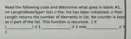 Read the following code and determine what goes in blank #1. int Length(NodeType* list) // Pre: list has been initialized. // Post: Length returns the number of elements in list. No counter is kept as // part of the list. This function is recursive. ( if (______________) // 1 _______________; // 2 else_________________ // 3 )