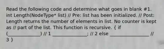 Read the following code and determine what goes in blank #1. int Length(NodeType* list) // Pre: list has been initialized. // Post: Length returns the number of elements in list. No counter is kept as // part of the list. This function is recursive. ( if (______________) // 1 _______________; // 2 else _________________ // 3 )