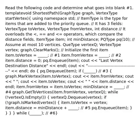 Read the following code and determine what goes into blank #1. template void ShortestPath(GraphType graph, VertexType startVertex)( using namespace std; // ItemType is the type for items that are added to the priority queue. // It has 3 fields: VertexType toVertex, VertexType fromVertex, int distance // It overloads the pq(10); // Assume at most 10 vertices. QueType vertexQ; VertexType vertex; graph.ClearMarks(); // Initialize the first item item.toVertex = _____; // #1 item.fromVertex = _____; // #2 item.distance = 0; pq.Enqueue(item); cout << "Last Vertex Destination Distance" << endl; cout << "-----------------------------------" << endl; do { pq.Dequeue(item); if (______) // #3 { graph.MarkVertex(item.toVertex); cout << item.fromVertex; cout << " "; cout << item.toVertex; cout << " " << item.distance << endl; item.fromVertex = item.toVertex; minDistance = _____; // #4 graph.GetToVertices(item.fromVertex, vertexQ); while (!vertexQ.IsEmpty()) { vertexQ.Dequeue(vertex); if (!graph.IsMarked(vertex)) { item.toVertex = vertex; item.distance = minDistance + _____; // #5 pq.Enqueue(item); ) } } } while (______); // #6}