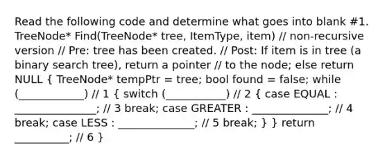 Read the following code and determine what goes into blank #1. TreeNode * Find(TreeNode * tree, ItemType, item) // non-recursive version // Pre: tree has been created. // Post: If item is in tree (a binary search tree), return a pointer // to the node; else return NULL ( TreeNode * tempPtr = tree; bool found = false; while (____________) // 1 { switch (___________) // 2 { case EQUAL : _______________; // 3 break; case GREATER : ______________; // 4 break; case LESS : ______________; // 5 break; ) } return __________; // 6 }