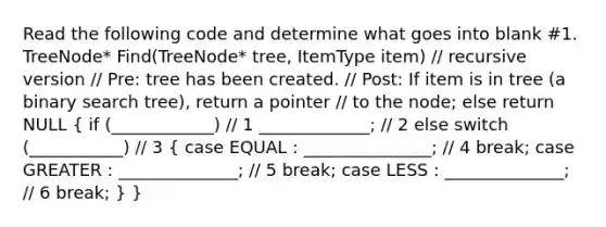 Read the following code and determine what goes into blank #1. TreeNode* Find(TreeNode* tree, ItemType item) // recursive version // Pre: tree has been created. // Post: If item is in tree (a binary search tree), return a pointer // to the node; else return NULL ( if (____________) // 1 _____________; // 2 else switch (___________) // 3 { case EQUAL : _______________; // 4 break; case GREATER : ______________; // 5 break; case LESS : ______________; // 6 break; ) }