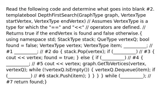 Read the following code and determine what goes into blank #2. template bool DepthFirstSearch(GraphType graph, VertexType startVertex, VertexType endVertex) // Assumes VertexType is a type for which the "==" and " stack; QueType vertexQ; bool found = false; VertexType vertex; VertexType item; __________; // #1 __________; // #2 do ( stack.Pop(vertex); if (__________) // #3 { cout << vertex; found = true; ) else ( if (__________) // #4 { __________; // #5 cout << vertex; graph.GetToVertices(vertex, vertexQ); while (!vertexQ.IsEmpty()) { vertexQ.Dequeue(item); if (__________) // #6 stack.Push(item); ) } } } while (__________); // #7 return found;}