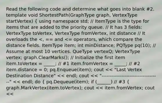 Read the following code and determine what goes into blank #2. template void ShortestPath(GraphType graph, VertexType startVertex) { using namespace std; // ItemType is the type for items that are added to the <a href='https://www.questionai.com/knowledge/kfgcXv5Xwp-priority-queue' class='anchor-knowledge'>priority queue</a>. // It has 3 fields: VertexType toVertex, VertexType fromVertex, int distance // It overloads the pq(10); // Assume at most 10 vertices. QueType vertexQ; VertexType vertex; graph.ClearMarks(); // Initialize the first item item.toVertex = _____; // #1 item.fromVertex = _____; // #2 item.distance = 0; pq.Enqueue(item); cout << "Last Vertex Destination Distance" << endl; cout << "-----------------------------------" << endl; do { pq.Dequeue(item); if (______) // #3 { graph.MarkVertex(item.toVertex); cout << item.fromVertex; cout <<