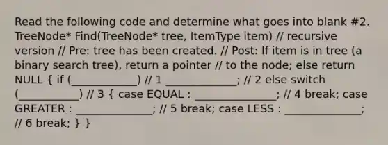 Read the following code and determine what goes into blank #2. TreeNode* Find(TreeNode* tree, ItemType item) // recursive version // Pre: tree has been created. // Post: If item is in tree (a binary search tree), return a pointer // to the node; else return NULL ( if (____________) // 1 _____________; // 2 else switch (___________) // 3 { case EQUAL : _______________; // 4 break; case GREATER : ______________; // 5 break; case LESS : ______________; // 6 break; ) }