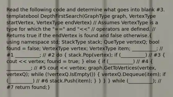 Read the following code and determine what goes into blank #3. template bool DepthFirstSearch(GraphType graph, VertexType startVertex, VertexType endVertex) // Assumes VertexType is a type for which the "==" and " stack; QueType vertexQ; bool found = false; VertexType vertex; VertexType item; __________; // #1 __________; // #2 do ( stack.Pop(vertex); if (__________) // #3 { cout << vertex; found = true; ) else ( if (__________) // #4 { __________; // #5 cout << vertex; graph.GetToVertices(vertex, vertexQ); while (!vertexQ.IsEmpty()) { vertexQ.Dequeue(item); if (__________) // #6 stack.Push(item); ) } } } while (__________); // #7 return found;}