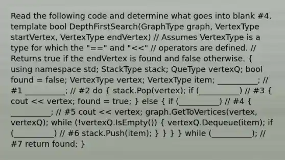 Read the following code and determine what goes into blank #4. template bool DepthFirstSearch(GraphType graph, VertexType startVertex, VertexType endVertex) // Assumes VertexType is a type for which the "==" and " stack; QueType vertexQ; bool found = false; VertexType vertex; VertexType item; __________; // #1 __________; // #2 do ( stack.Pop(vertex); if (__________) // #3 { cout << vertex; found = true; ) else ( if (__________) // #4 { __________; // #5 cout << vertex; graph.GetToVertices(vertex, vertexQ); while (!vertexQ.IsEmpty()) { vertexQ.Dequeue(item); if (__________) // #6 stack.Push(item); ) } } } while (__________); // #7 return found; }